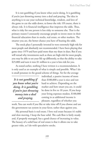 Rich Dad Poor Dad
109
It is not gambling if you know what you’re doing. It is gambling
if you’re just throwing money into a deal and praying. The idea in
anything is to use your technical knowledge, wisdom, and love of
the game to cut the odds down, to lower the risk. Of course, there is
always risk. It is financial intelligence that improves the odds. Thus,
what is risky for one person is less risky to someone else. That is the
primary reason I constantly encourage people to invest more in their
financial education than in stocks, real estate, or other markets. The
smarter you are, the better chance you have of beating the odds.
The stock plays I personally invested in were extremely high-risk for
most people and absolutely not recommended. I have been playing that
game since 1979 and have paid more than my share in dues. But if you
will reread why investments such as these are high-risk for most people,
you may be able to set your life up differently, so that the ability to take
$25,000 and turn it into $1 million in a year is low-risk for you.
As stated earlier, nothing I have written is a recommendation. It
is only used as an example of what is simple and possible. What I do
is small potatoes in the grand scheme of things. Yet for the average
individual, a passive income of more
than $100,000 a year is nice and not
hard to achieve. Depending on the
market and how smart you are, it could
be done in five to 10 years. If you keep
your living expenses modest, $100,000
coming in as additional income is
pleasant, regardless of whether you
work. You can work if you like or take time off if you choose and use
the government tax system in your favor, rather than against you.
My personal basis is real estate. I love real estate because it’s stable
and slow-moving. I keep the base solid. The cash flow is fairly steady
and, if properly managed, has a good chance of increasing in value.
The beauty of a solid base of real estate is that it allows me to take
greater risks, as I do with speculative stocks.
It is not gambling if
you know what you’re
doing. It is gambling
if you’re just throwing
money into a deal
and praying.
 