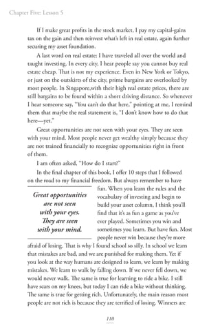 Chapter Five: Lesson 5
110
If I make great profits in the stock market, I pay my capital-gains
tax on the gain and then reinvest what’s left in real estate, again further
securing my asset foundation.
A last word on real estate: I have traveled all over the world and
taught investing. In every city, I hear people say you cannot buy real
estate cheap. That is not my experience. Even in New York or Tokyo,
or just on the outskirts of the city, prime bargains are overlooked by
most people. In Singapore,with their high real estate prices, there are
still bargains to be found within a short driving distance. So whenever
I hear someone say, “You can’t do that here,” pointing at me, I remind
them that maybe the real statement is, “I don’t know how to do that
here—yet.”
Great opportunities are not seen with your eyes. They are seen
with your mind. Most people never get wealthy simply because they
are not trained financially to recognize opportunities right in front
of them.
I am often asked, “How do I start?”
In the final chapter of this book, I offer 10 steps that I followed
on the road to my financial freedom. But always remember to have
fun. When you learn the rules and the
vocabulary of investing and begin to
build your asset column, I think you’ll
find that it’s as fun a game as you’ve
ever played. Sometimes you win and
sometimes you learn. But have fun. Most
people never win because they’re more
afraid of losing. That is why I found school so silly. In school we learn
that mistakes are bad, and we are punished for making them. Yet if
you look at the way humans are designed to learn, we learn by making
mistakes. We learn to walk by falling down. If we never fell down, we
would never walk. The same is true for learning to ride a bike. I still
have scars on my knees, but today I can ride a bike without thinking.
The same is true for getting rich. Unfortunately, the main reason most
people are not rich is because they are terrified of losing. Winners are
Great opportunities
are not seen
with your eyes.
They are seen
with your mind.
 