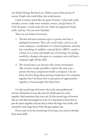 Rich Dad Poor Dad
111
not afraid of losing. But losers are. Failure is part of the process of
success. People who avoid failure also avoid success.
I look at money much like my game of tennis. I play hard, make
mistakes, correct, make more mistakes, correct, and get better. If
I lose the game, I reach across the net, shake my opponent’s hand,
smile, and say, “See you next Saturday.”
There are two kinds of investors:
1. The first and most common type is a person who buys a
packaged investment. They call a retail outlet, such as a real
estate company, a stockbroker, or a financial planner, and they
buy something. It could be a mutual fund, a REIT, a stock or
a bond. It is a clean and simple way of investing. An analogy
would be a shopper who goes to a computer store and buys a
computer right off the shelf.
2. The second type is an investor who creates investments.
This investor usually assembles a deal in the same way a
person who buys components builds a computer. I do not
know the first thing about putting components of a computer
together, but I do know how to put pieces of opportunities
together, or know people who know how.
It is this second type of investor who is the more professional
investor. Sometimes it may take years for all the pieces to come
together. And sometimes they never do. It’s this second type of investor
that my rich dad encouraged me to be. It is important to learn how to
put the pieces together, because that is where the huge wins reside, and
sometimes some huge losses if the tide goes against you.
If you want to be the second type of investor, you need to develop
three main skills.
 
