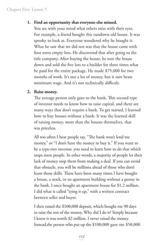 Chapter Five: Lesson 5
112
1. Find an opportunity that everyone else missed.
You see with your mind what others miss with their eyes.
For example, a friend bought this rundown old house. It was
spooky to look at. Everyone wondered why he bought it.
What he saw that we did not was that the house came with
four extra empty lots. He discovered that after going to the
title company. After buying the house, he tore the house
down and sold the five lots to a builder for three times what
he paid for the entire package. He made $75,000 for two
months of work. It’s not a lot of money, but it sure beats
minimum wage. And it’s not technically difficult.
2. Raise money.
The average person only goes to the bank. This second type
of investor needs to know how to raise capital, and there are
many ways that don’t require a bank. To get started, I learned
how to buy houses without a bank. It was the learned skill
of raising money, more than the houses themselves, that
was priceless.
All too often I hear people say, “The bank won’t lend me
money,” or “I don’t have the money to buy it.” If you want to
be a type-two investor, you need to learn how to do that which
stops most people. In other words, a majority of people let their
lack of money stop them from making a deal. If you can avoid
that obstacle, you will be millions ahead of those who don’t
learn those skills. There have been many times I have bought
a house, a stock, or an apartment building without a penny in
the bank. I once bought an apartment house for $1.2 million.
I did what is called “tying it up,” with a written contract
between seller and buyer.
I then raised the $100,000 deposit, which bought me 90 days
to raise the rest of the money. Why did I do it? Simply because
I knew it was worth $2 million. I never raised the money.
Instead,the person who put up the $100,000 gave me $50,000
 