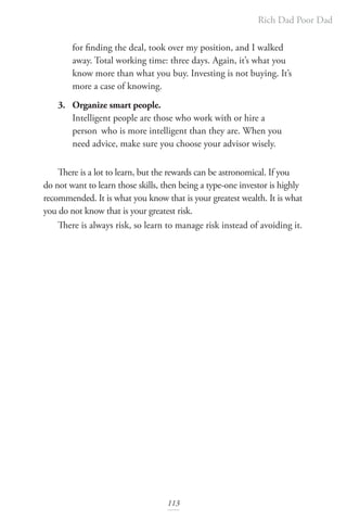 Rich Dad Poor Dad
113
for finding the deal, took over my position, and I walked
away. Total working time: three days. Again, it’s what you
know more than what you buy. Investing is not buying. It’s
more a case of knowing.
3. Organize smart people.
Intelligent people are those who work with or hire a
person who is more intelligent than they are. When you
need advice, make sure you choose your advisor wisely.
There is a lot to learn, but the rewards can be astronomical. If you
do not want to learn those skills, then being a type-one investor is highly
recommended. It is what you know that is your greatest wealth. It is what
you do not know that is your greatest risk.
There is always risk, so learn to manage risk instead of avoiding it.
 