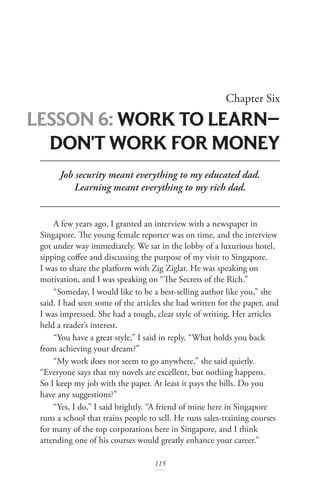 115
Chapter Six
LESSON 6: WORK TO LEARN­—
DON'T WORK FOR MONEY
Job security meant everything to my educated dad.
Learning meant everything to my rich dad.
A few years ago, I granted an interview with a newspaper in
Singapore. The young female reporter was on time, and the interview
got under way immediately. We sat in the lobby of a luxurious hotel,
sipping coffee and discussing the purpose of my visit to Singapore.
I was to share the platform with Zig Ziglar. He was speaking on
motivation, and I was speaking on “The Secrets of the Rich.”
“Someday, I would like to be a best-selling author like you,” she
said. I had seen some of the articles she had written for the paper, and
I was impressed. She had a tough, clear style of writing. Her articles
held a reader’s interest.
“You have a great style,” I said in reply. “What holds you back
from achieving your dream?”
“My work does not seem to go anywhere,” she said quietly.
“Everyone says that my novels are excellent, but nothing happens.
So I keep my job with the paper. At least it pays the bills. Do you
have any suggestions?”
“Yes, I do,” I said brightly. “A friend of mine here in Singapore
runs a school that trains people to sell. He runs sales-training courses
for many of the top corporations here in Singapore, and I think
attending one of his courses would greatly enhance your career.”
 