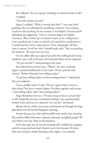 Chapter Six: Lesson 6
116
She stiffened. “Are you saying I should go to school to learn to sell?”
I nodded.
“You aren’t serious, are you?”
Again, I nodded. “What is wrong with that?” I was now back-
pedaling. She was offended by something, and now I was wishing
I had not said anything. In my attempt to be helpful, I found myself
defending my suggestion. “I have a master’s degree in English
Literature. Why would I go to school to learn to be a salesperson?
I am a professional. I went to school to be trained in a profession so
I would not have to be a sales person. I hate salespeople. All they
want is money. So tell me why I should study sales?” She was packing
her briefcase. The interview was over.
On the coffee table sat a copy of an earlier best-selling book I wrote.
I picked it up as well as the notes she had jotted down on her legal pad.
“Do you see this?” I said pointing to her notes.
She looked down at her notes. “What?” she said, confused.
Again, I pointed deliberately to her notes. On her pad she had
written: “Robert Kiyosaki, best-selling author.”
“It says best-selling author, not best-writing author,” I said quietly.
Her eyes widened.
“I am a terrible writer,” I said. “You are a great writer. I went to
sales school. You have a master’s degree. Put them together and you get
a ‘best-selling author’ and a ‘best-writing author.’”
Anger flared from her eyes. “I’ll never stoop so low as to learn how
to sell. People like you have no business writing. I am a professionally
trained writer and you are a salesman. It is not fair,” she fumed.
She put the rest of her notes away and hurried out through the large
glass doors into the humid Singapore morning.
At least she gave me a fair and favorable write-up the next morning.
The world is filled with smart, talented, educated, and gifted people. We
meet them every day. They are all around us.
A few days ago, my car was not running well. I pulled into a garage,
and the young mechanic had it fixed in just a few minutes. He knew
what was wrong by simply listening to the engine. I was amazed.
 