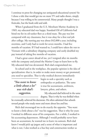 Chapter Six: Lesson 6
118
I continue to press for changing our antiquated educational system? So
I chose a title that would get me on more TV and radio shows, simply
because I was willing to be controversial. Many people thought I was a
fruitcake, but the book sold and sold.
When I graduated from the U.S. Merchant Marine Academy in
1969, my educated dad was happy. Standard Oil of California had
hired me for its oil-tanker fleet as a third mate. The pay was low
compared with my classmates, but it was okay for a first real job
after college. My starting pay was about $42,000 a year, including
overtime, and I only had to work for seven months. I had five
months of vacation. If I had wanted to, I could have taken the run to
Vietnam with a subsidiary shipping company and easily doubled my
pay instead of taking five months of vacation.
I had a great career ahead of me, yet I resigned after six months
with the company and joined the Marine Corps to learn how to fly.
My educated dad was devastated. Rich dad congratulated me.
In school and in the workplace, the popular opinion is the idea of
specialization: that is, in order to make more money or get promoted,
you need to specialize. That is why medical doctors immediately
begin to seek a specialty such as
orthopedics or pediatrics. The same
is true for accountants, architects,
lawyers, pilots, and others.
My educated dad believed in the same
dogma. That is why he was thrilled when
he eventually achieved his doctorate. He often admitted that schools
reward people who study more and more about less and less.
Rich dad encouraged me to do exactly the opposite. “You want
to know a little about a lot” was his suggestion. That is why for years
I worked in different areas of his companies. For a while, I worked in
his accounting department. Although I would probably never have
been an accountant, he wanted me to learn via osmosis. Rich dad
knew I would pick up jargon and a sense of what is important and
what is not. I also worked as a bus boy and construction worker as
“You want to know
a little about a lot”
was rich dad’s
suggestion.
 