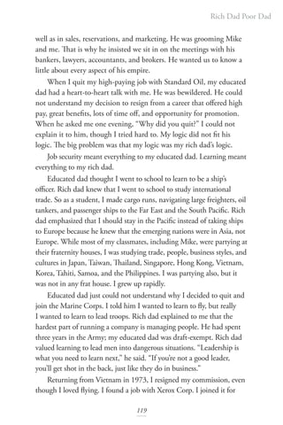 Rich Dad Poor Dad
119
well as in sales, reservations, and marketing. He was grooming Mike
and me. That is why he insisted we sit in on the meetings with his
bankers, lawyers, accountants, and brokers. He wanted us to know a
little about every aspect of his empire.
When I quit my high-paying job with Standard Oil, my educated
dad had a heart-to-heart talk with me. He was bewildered. He could
not understand my decision to resign from a career that offered high
pay, great benefits, lots of time off, and opportunity for promotion.
When he asked me one evening, “Why did you quit?” I could not
explain it to him, though I tried hard to. My logic did not fit his
logic. The big problem was that my logic was my rich dad’s logic.
Job security meant everything to my educated dad. Learning meant
everything to my rich dad.
Educated dad thought I went to school to learn to be a ship’s
officer. Rich dad knew that I went to school to study international
trade. So as a student, I made cargo runs, navigating large freighters, oil
tankers, and passenger ships to the Far East and the South Pacific. Rich
dad emphasized that I should stay in the Pacific instead of taking ships
to Europe because he knew that the emerging nations were in Asia, not
Europe. While most of my classmates, including Mike, were partying at
their fraternity houses, I was studying trade, people, business styles, and
cultures in Japan, Taiwan, Thailand, Singapore, Hong Kong, Vietnam,
Korea, Tahiti, Samoa, and the Philippines. I was partying also, but it
was not in any frat house. I grew up rapidly.
Educated dad just could not understand why I decided to quit and
join the Marine Corps. I told him I wanted to learn to fly, but really
I wanted to learn to lead troops. Rich dad explained to me that the
hardest part of running a company is managing people. He had spent
three years in the Army; my educated dad was draft-exempt. Rich dad
valued learning to lead men into dangerous situations. “Leadership is
what you need to learn next,” he said. “If you’re not a good leader,
you’ll get shot in the back, just like they do in business.”
Returning from Vietnam in 1973, I resigned my commission, even
though I loved flying. I found a job with Xerox Corp. I joined it for
 