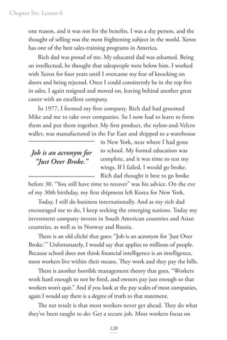 Chapter Six: Lesson 6
120
one reason, and it was not for the benefits. I was a shy person, and the
thought of selling was the most frightening subject in the world. Xerox
has one of the best sales-training programs in America.
Rich dad was proud of me. My educated dad was ashamed. Being
an intellectual, he thought that salespeople were below him. I worked
with Xerox for four years until I overcame my fear of knocking on
doors and being rejected. Once I could consistently be in the top five
in sales, I again resigned and moved on, leaving behind another great
career with an excellent company.
In 1977, I formed my first company. Rich dad had groomed
Mike and me to take over companies. So I now had to learn to form
them and put them together. My first product, the nylon-and-Velcro
wallet, was manufactured in the Far East and shipped to a warehouse
in New York, near where I had gone
to school. My formal education was
complete, and it was time to test my
wings. If I failed, I would go broke.
Rich dad thought it best to go broke
before 30. “You still have time to recover” was his advice. On the eve
of my 30th birthday, my first shipment left Korea for New York.
Today, I still do business internationally. And as my rich dad
encouraged me to do, I keep seeking the emerging nations. Today my
investment company invests in South American countries and Asian
countries, as well as in Norway and Russia.
There is an old cliché that goes: “Job is an acronym for ‘Just Over
Broke.’” Unfortunately, I would say that applies to millions of people.
Because school does not think financial intelligence is an intelligence,
most workers live within their means. They work and they pay the bills.
There is another horrible management theory that goes, “Workers
work hard enough to not be fired, and owners pay just enough so that
workers won’t quit.” And if you look at the pay scales of most companies,
again I would say there is a degree of truth to that statement.
The net result is that most workers never get ahead. They do what
they’ve been taught to do: Get a secure job. Most workers focus on
Job is an acronym for
“Just Over Broke.”
 