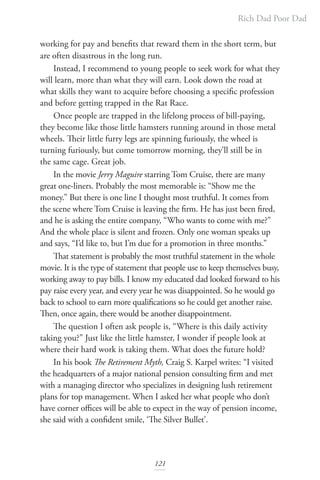 Rich Dad Poor Dad
121
working for pay and benefits that reward them in the short term, but
are often disastrous in the long run.
Instead, I recommend to young people to seek work for what they
will learn, more than what they will earn. Look down the road at
what skills they want to acquire before choosing a specific profession
and before getting trapped in the Rat Race.
Once people are trapped in the lifelong process of bill-paying,
they become like those little hamsters running around in those metal
wheels. Their little furry legs are spinning furiously, the wheel is
turning furiously, but come tomorrow morning, they’ll still be in
the same cage. Great job.
In the movie Jerry Maguire starring Tom Cruise, there are many
great one-liners. Probably the most memorable is: “Show me the
money.” But there is one line I thought most truthful. It comes from
the scene where Tom Cruise is leaving the firm. He has just been fired,
and he is asking the entire company, “Who wants to come with me?”
And the whole place is silent and frozen. Only one woman speaks up
and says, “I’d like to, but I’m due for a promotion in three months.”
That statement is probably the most truthful statement in the whole
movie. It is the type of statement that people use to keep themselves busy,
working away to pay bills. I know my educated dad looked forward to his
pay raise every year, and every year he was disappointed. So he would go
back to school to earn more qualifications so he could get another raise.
Then, once again, there would be another disappointment.
The question I often ask people is, “Where is this daily activity
taking you?” Just like the little hamster, I wonder if people look at
where their hard work is taking them. What does the future hold?
In his book The Retirement Myth, Craig S. Karpel writes: “I visited
the headquarters of a major national pension consulting firm and met
with a managing director who specializes in designing lush retirement
plans for top management. When I asked her what people who don’t
have corner offices will be able to expect in the way of pension income,
she said with a confident smile, ‘The Silver Bullet’.
 