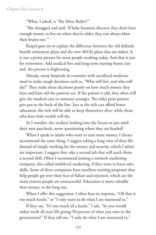 Chapter Six: Lesson 6
122
“What, I asked, is ‘The Silver Bullet?’”
“She shrugged and said, ‘If baby boomers discover they don’t have
enough money to live on when they’re older, they can always blow
their brains out.’”
Karpel goes on to explain the difference between the old defined-
benefit retirement plans and the new 401(k) plans that are riskier. It
is not a pretty picture for most people working today. And that is just
for retirement. Add medical fees and long-term nursing-home care
and the picture is frightening.
Already, many hospitals in countries with socialized medicine
need to make tough decisions such as, “Who will live, and who will
die?” They make those decisions purely on how much money they
have and how old the patients are. If the patient is old, they often will
give the medical care to someone younger. The older poor patient
gets put to the back of the line. Just as the rich can afford better
education, the rich will be able to keep themselves alive, while those
who have little wealth will die.
So I wonder: Are workers looking into the future or just until
their next paycheck, never questioning where they are headed?
When I speak to adults who want to earn more money, I always
recommend the same thing. I suggest taking a long view of their life.
Instead of simply working for the money and security, which I admit
are important, I suggest they take a second job that will teach them
a second skill. Often I recommend joining a network-marketing
company, also called multilevel marketing, if they want to learn sales
skills. Some of these companies have excellent training programs that
help people get over their fear of failure and rejection, which are the
main reasons people are unsuccessful. Education is more valuable
than money, in the long run.
When I offer this suggestion, I often hear in response, “Oh that is
too much hassle,” or “I only want to do what I am interested in.”
If they say, “It’s too much of a hassle,” I ask, “So you would
rather work all your life giving 50 percent of what you earn to the
government?” If they tell me, “I only do what I am interested in,”
 