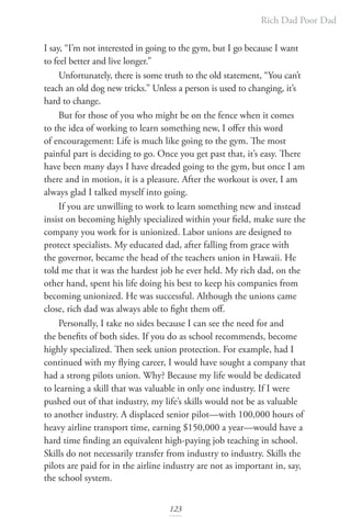 Rich Dad Poor Dad
123
I say, “I’m not interested in going to the gym, but I go because I want
to feel better and live longer.”
Unfortunately, there is some truth to the old statement, “You can’t
teach an old dog new tricks.” Unless a person is used to changing, it’s
hard to change.
But for those of you who might be on the fence when it comes
to the idea of working to learn something new, I offer this word
of encouragement: Life is much like going to the gym. The most
painful part is deciding to go. Once you get past that, it’s easy. There
have been many days I have dreaded going to the gym, but once I am
there and in motion, it is a pleasure. After the workout is over, I am
always glad I talked myself into going.
If you are unwilling to work to learn something new and instead
insist on becoming highly specialized within your field, make sure the
company you work for is unionized. Labor unions are designed to
protect specialists. My educated dad, after falling from grace with
the governor, became the head of the teachers union in Hawaii. He
told me that it was the hardest job he ever held. My rich dad, on the
other hand, spent his life doing his best to keep his companies from
becoming unionized. He was successful. Although the unions came
close, rich dad was always able to fight them off.
Personally, I take no sides because I can see the need for and
the benefits of both sides. If you do as school recommends, become
highly specialized. Then seek union protection. For example, had I
continued with my flying career, I would have sought a company that
had a strong pilots union. Why? Because my life would be dedicated
to learning a skill that was valuable in only one industry. If I were
pushed out of that industry, my life’s skills would not be as valuable
to another industry. A displaced senior pilot—with 100,000 hours of
heavy airline transport time, earning $150,000 a year—would have a
hard time finding an equivalent high-paying job teaching in school.
Skills do not necessarily transfer from industry to industry. Skills the
pilots are paid for in the airline industry are not as important in, say,
the school system.
 