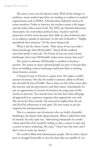 Chapter Six: Lesson 6
124
The same is true even for doctors today. With all the changes in
medicine, many medical specialists are needing to conform to medical
organizations such as HMOs. Schoolteachers definitely need to be
union members. Today in America, the teachers union is the largest
and the richest labor union of all. The NEA, the National Education
Association, has tremendous political clout. Teachers need the
protection of their union because their skills are also of limited value
to an industry outside of education. So the rule of thumb is: “Highly
specialized; then unionize.” It’s the smart thing to do.
When I ask the classes I teach, “How many of you can cook a
better hamburger than McDonald’s?” almost all the students
raise their hands. I then ask, “So if most of you can cook a better
hamburger, how come McDonald’s makes more money than you?”
The answer is obvious: McDonald’s is excellent at business
systems. The reason so many talented people are poor is because they
focus on building a better hamburger and know little to nothing
about business systems.
A friend of mine in Hawaii is a great artist. He makes a sizable
amount of money. One day his mother’s attorney called to tell him
that she had left him $35,000. That is what was left of her estate after
the attorney and the government took their shares. Immediately, he
saw an opportunity to increase his business by using some of this
money to advertise. Two months later, his first four-color, full-page
ad appeared in an expensive magazine that targeted the very rich.
The ad ran for three months. He received no replies from the ad,
and all of his inheritance is now gone. He now wants to sue the
magazine for misrepresentation.
This is a common case of someone who can build a beautiful
hamburger, but knows little about business. When I asked him what
he learned, his only reply was, “Advertising salespeople are crooks.”
I then asked him if he would be willing to take a course in sales and
a course in direct marketing. His reply, “I don’t have the time, and I
don’t want to waste my money.”
The world is filled with talented poor people. All too often, they’re
poor or struggle financially or earn less than they are capable of, not
 