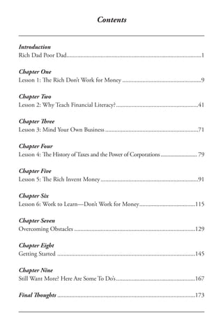 Contents
Introduction
Rich Dad Poor Dad........................................................................................1
Chapter One
Lesson 1: The Rich Don’t Work for Money....................................................9
Chapter Two
Lesson 2: Why Teach Financial Literacy?......................................................41
Chapter Three
Lesson 3: Mind Your Own Business.............................................................71
Chapter Four
Lesson 4: The History of Taxes and the Power of Corporations........................... 79
Chapter Five
Lesson 5: The Rich Invent Money................................................................91
Chapter Six
Lesson 6: Work to Learn—Don’t Work for Money.....................................115
Chapter Seven
Overcoming Obstacles...............................................................................129
Chapter Eight
Getting Started ..........................................................................................145
Chapter Nine
Still Want More? Here Are Some To Do’s....................................................167
Final Thoughts..........................................................................................173
 