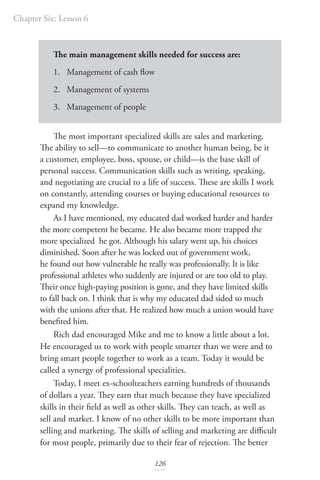 Chapter Six: Lesson 6
126
The main management skills needed for success are:
1. Management of cash flow
2. Management of systems
3. Management of people
The most important specialized skills are sales and marketing.
The ability to sell—to communicate to another human being, be it
a customer, employee, boss, spouse, or child—is the base skill of
personal success. Communication skills such as writing, speaking,
and negotiating are crucial to a life of success. These are skills I work
on constantly, attending courses or buying educational resources to
expand my knowledge.
As I have mentioned, my educated dad worked harder and harder
the more competent he became. He also became more trapped the
more specialized he got. Although his salary went up, his choices
diminished. Soon after he was locked out of government work,
he found out how vulnerable he really was professionally. It is like
professional athletes who suddenly are injured or are too old to play.
Their once high-paying position is gone, and they have limited skills
to fall back on. I think that is why my educated dad sided so much
with the unions after that. He realized how much a union would have
benefited him.
Rich dad encouraged Mike and me to know a little about a lot.
He encouraged us to work with people smarter than we were and to
bring smart people together to work as a team. Today it would be
called a synergy of professional specialities.
Today, I meet ex-schoolteachers earning hundreds of thousands
of dollars a year. They earn that much because they have specialized
skills in their field as well as other skills. They can teach, as well as
sell and market. I know of no other skills to be more important than
selling and marketing. The skills of selling and marketing are difficult
for most people, primarily due to their fear of rejection. The better
 