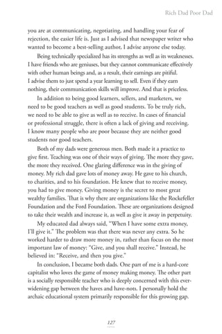 Rich Dad Poor Dad
127
you are at communicating, negotiating, and handling your fear of
rejection, the easier life is. Just as I advised that newspaper writer who
wanted to become a best-selling author, I advise anyone else today.
Being technically specialized has its strengths as well as its weaknesses.
I have friends who are geniuses, but they cannot communicate effectively
with other human beings and, as a result, their earnings are pitiful.
I advise them to just spend a year learning to sell. Even if they earn
nothing, their communication skills will improve. And that is priceless.
In addition to being good learners, sellers, and marketers, we
need to be good teachers as well as good students. To be truly rich,
we need to be able to give as well as to receive. In cases of financial
or professional struggle, there is often a lack of giving and receiving.
I know many people who are poor because they are neither good
students nor good teachers.
Both of my dads were generous men. Both made it a practice to
give first. Teaching was one of their ways of giving. The more they gave,
the more they received. One glaring difference was in the giving of
money. My rich dad gave lots of money away. He gave to his church,
to charities, and to his foundation. He knew that to receive money,
you had to give money. Giving money is the secret to most great
wealthy families. That is why there are organizations like the Rockefeller
Foundation and the Ford Foundation. These are organizations designed
to take their wealth and increase it, as well as give it away in perpetuity.
My educated dad always said, “When I have some extra money,
I’ll give it.” The problem was that there was never any extra. So he
worked harder to draw more money in, rather than focus on the most
important law of money: “Give, and you shall receive.” Instead, he
believed in: “Receive, and then you give.”
In conclusion, I became both dads. One part of me is a hard-core
capitalist who loves the game of money making money. The other part
is a socially responsible teacher who is deeply concerned with this ever-
widening gap between the haves and have-nots. I personally hold the
archaic educational system primarily responsible for this growing gap.
 