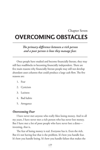Chapter Seven
OVERCOMING OBSTACLES
129
The primary difference between a rich person
and a poor person is how they manage fear.
Once people have studied and become financially literate, they may
still face roadblocks to becoming financially independent. There are
five main reasons why financially literate people may still not develop
abundant asset columns that could produce a large cash flow. The five
reasons are:
1. Fear
2. Cynicism
3. Laziness
4. Bad habits
5. Arrogance
Overcoming Fear
I have never met anyone who really likes losing money. And in all
my years, I have never met a rich person who has never lost money.
But I have met a lot of poor people who have never lost a dime—
investing, that is.
The fear of losing money is real. Everyone has it. Even the rich.
But it’s not having fear that is the problem. It’s how you handle fear.
It’s how you handle losing. It’s how you handle failure that makes the
 