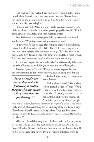 Rich Dad Poor Dad
131
Rich dad went on. “What I like best is the Texas attitude. They’re
proud when they win, and they brag when they lose. Texans have a
saying, ‘If you’re going to go broke, go big.’ You don’t want to admit
you went broke over a duplex.”
He constantly told Mike and me that the greatest reason for lack
of financial success was because most people played it too safe. “People
are so afraid of losing that they lose” were his words.
Fran Tarkenton, a one-time great NFL quarterback, says it still
another way: “Winning means being unafraid to lose.”
In my own life, I’ve noticed that winning usually follows losing.
Before I finally learned to ride a bike, I first fell down many times.
I’ve never met a golfer who has never lost a golf ball. I’ve never met
people who have fallen in love who have never had their heart broken.
And I’ve never met someone rich who has never lost money.
So for most people, the reason they don’t win financially is because
the pain of losing money is far greater than the joy of being rich.
Another saying in Texas is, “Everyone wants to go to heaven,
but no one wants to die.” Most people dream of being rich, but are
terrified of losing money. So they never
get to heaven.
Rich dad used to tell Mike and me
stories about his trips to Texas. “If you
really want to learn the attitude of how
to handle risk, losing, and failure, go to
San Antonio and visit the Alamo. The
Alamo is a great story of brave people
who chose to fight, knowing there was no hope of success. They chose
to die instead of surrendering. It’s an inspiring story worthy of study.
Nonetheless, it’s still a tragic military defeat. They got their butts
kicked. So how do Texans handle failure? They still shout, ‘Remember
the Alamo!’”
Mike and I heard this story a lot. He always told us this story when
he was about to go into a big deal, and he was nervous. After he had
done all his due diligence and it was time to put up or shut up, he told
us this story. Every time he was afraid of making a mistake or losing
For most people, the
reason they don’t win
financially is because
the pain of losing money
is far greater than the
joy of being rich.
 