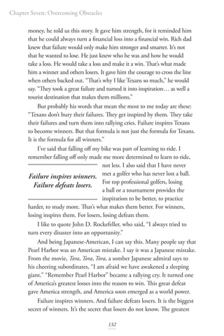 Chapter Seven: Overcoming Obstacles
132
money, he told us this story. It gave him strength, for it reminded him
that he could always turn a financial loss into a financial win. Rich dad
knew that failure would only make him stronger and smarter. It’s not
that he wanted to lose. He just knew who he was and how he would
take a loss. He would take a loss and make it a win. That’s what made
him a winner and others losers. It gave him the courage to cross the line
when others backed out. “That’s why I like Texans so much,” he would
say. “They took a great failure and turned it into inspiration… as well a
tourist destination that makes them millions.”
But probably his words that mean the most to me today are these:
“Texans don’t bury their failures. They get inspired by them. They take
their failures and turn them into rallying cries. Failure inspires Texans
to become winners. But that formula is not just the formula for Texans.
It is the formula for all winners.”
I’ve said that falling off my bike was part of learning to ride. I
remember falling off only made me more determined to learn to ride,
not less. I also said that I have never
met a golfer who has never lost a ball.
For top professional golfers, losing
a ball or a tournament provides the
inspiration to be better, to practice
harder, to study more. That’s what makes them better. For winners,
losing inspires them. For losers, losing defeats them.
I like to quote John D. Rockefeller, who said, “I always tried to
turn every disaster into an opportunity.”
And being Japanese-American, I can say this. Many people say that
Pearl Harbor was an American mistake. I say it was a Japanese mistake.
From the movie, Tora, Tora, Tora, a somber Japanese admiral says to
his cheering subordinates, “I am afraid we have awakened a sleeping
giant.” “Remember Pearl Harbor” became a rallying cry. It turned one
of America’s greatest losses into the reason to win. This great defeat
gave America strength, and America soon emerged as a world power.
Failure inspires winners. And failure defeats losers. It is the biggest
secret of winners. It’s the secret that losers do not know. The greatest
Failure inspires winners.
Failure defeats losers.
 