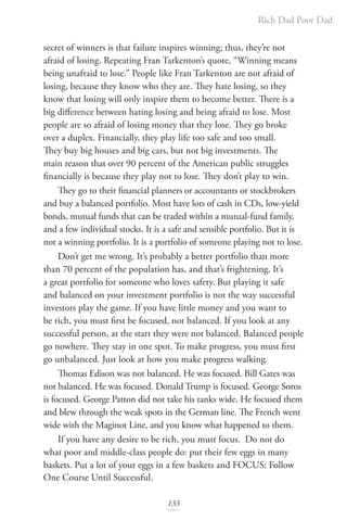 Rich Dad Poor Dad
133
secret of winners is that failure inspires winning; thus, they’re not
afraid of losing. Repeating Fran Tarkenton’s quote, “Winning means
being unafraid to lose.” People like Fran Tarkenton are not afraid of
losing, because they know who they are. They hate losing, so they
know that losing will only inspire them to become better. There is a
big difference between hating losing and being afraid to lose. Most
people are so afraid of losing money that they lose. They go broke
over a duplex. Financially, they play life too safe and too small.
They buy big houses and big cars, but not big investments. The
main reason that over 90 percent of the American public struggles
financially is because they play not to lose. They don’t play to win.
They go to their financial planners or accountants or stockbrokers
and buy a balanced portfolio. Most have lots of cash in CDs, low-yield
bonds, mutual funds that can be traded within a mutual-fund family,
and a few individual stocks. It is a safe and sensible portfolio. But it is
not a winning portfolio. It is a portfolio of someone playing not to lose.
Don’t get me wrong. It’s probably a better portfolio than more
than 70 percent of the population has, and that’s frightening. It’s
a great portfolio for someone who loves safety. But playing it safe
and balanced on your investment portfolio is not the way successful
investors play the game. If you have little money and you want to
be rich, you must first be focused, not balanced. If you look at any
successful person, at the start they were not balanced. Balanced people
go nowhere. They stay in one spot. To make progress, you must first
go unbalanced. Just look at how you make progress walking.
Thomas Edison was not balanced. He was focused. Bill Gates was
not balanced. He was focused. Donald Trump is focused. George Soros
is focused. George Patton did not take his tanks wide. He focused them
and blew through the weak spots in the German line. The French went
wide with the Maginot Line, and you know what happened to them.
If you have any desire to be rich, you must focus. Do not do
what poor and middle-class people do: put their few eggs in many
baskets. Put a lot of your eggs in a few baskets and FOCUS: Follow
One Course Until Successful.
 