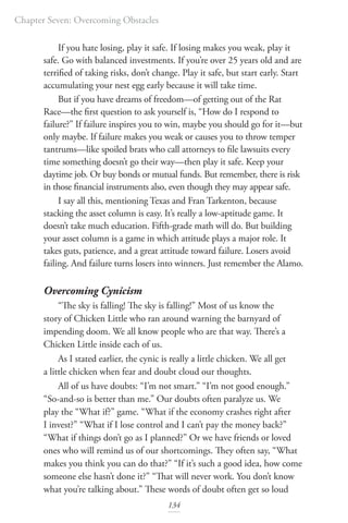 Chapter Seven: Overcoming Obstacles
134
If you hate losing, play it safe. If losing makes you weak, play it
safe. Go with balanced investments. If you’re over 25 years old and are
terrified of taking risks, don’t change. Play it safe, but start early. Start
accumulating your nest egg early because it will take time.
But if you have dreams of freedom—of getting out of the Rat
Race—the first question to ask yourself is, “How do I respond to
failure?” If failure inspires you to win, maybe you should go for it—but
only maybe. If failure makes you weak or causes you to throw temper
tantrums—like spoiled brats who call attorneys to file lawsuits every
time something doesn’t go their way—then play it safe. Keep your
daytime job. Or buy bonds or mutual funds. But remember, there is risk
in those financial instruments also, even though they may appear safe.
I say all this, mentioning Texas and Fran Tarkenton, because
stacking the asset column is easy. It’s really a low-aptitude game. It
doesn’t take much education. Fifth-grade math will do. But building
your asset column is a game in which attitude plays a major role. It
takes guts, patience, and a great attitude toward failure. Losers avoid
failing. And failure turns losers into winners. Just remember the Alamo.
Overcoming Cynicism
“The sky is falling! The sky is falling!” Most of us know the
story of Chicken Little who ran around warning the barnyard of
impending doom. We all know people who are that way. There’s a
Chicken Little inside each of us.
As I stated earlier, the cynic is really a little chicken. We all get
a little chicken when fear and doubt cloud our thoughts.
All of us have doubts: “I’m not smart.” “I’m not good enough.”
“So-and-so is better than me.” Our doubts often paralyze us. We
play the “What if?” game. “What if the economy crashes right after
I invest?” “What if I lose control and I can’t pay the money back?”
“What if things don’t go as I planned?” Or we have friends or loved
ones who will remind us of our shortcomings. They often say, “What
makes you think you can do that?” “If it’s such a good idea, how come
someone else hasn’t done it?” “That will never work. You don’t know
what you’re talking about.” These words of doubt often get so loud
 
