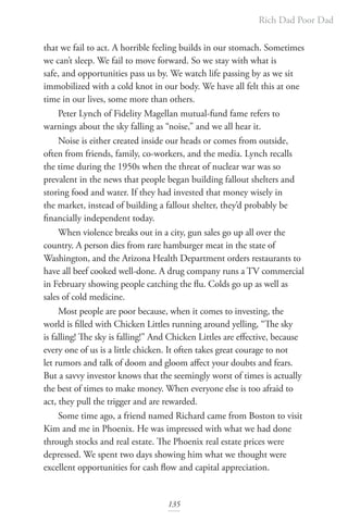 Rich Dad Poor Dad
135
that we fail to act. A horrible feeling builds in our stomach. Sometimes
we can’t sleep. We fail to move forward. So we stay with what is
safe, and opportunities pass us by. We watch life passing by as we sit
immobilized with a cold knot in our body. We have all felt this at one
time in our lives, some more than others.
Peter Lynch of Fidelity Magellan mutual-fund fame refers to
warnings about the sky falling as “noise,” and we all hear it.
Noise is either created inside our heads or comes from outside,
often from friends, family, co-workers, and the media. Lynch recalls
the time during the 1950s when the threat of nuclear war was so
prevalent in the news that people began building fallout shelters and
storing food and water. If they had invested that money wisely in
the market, instead of building a fallout shelter, they’d probably be
financially independent today.
When violence breaks out in a city, gun sales go up all over the
country. A person dies from rare hamburger meat in the state of
Washington, and the Arizona Health Department orders restaurants to
have all beef cooked well-done. A drug company runs a TV commercial
in February showing people catching the flu. Colds go up as well as
sales of cold medicine.
Most people are poor because, when it comes to investing, the
world is filled with Chicken Littles running around yelling, “The sky
is falling! The sky is falling!” And Chicken Littles are effective, because
every one of us is a little chicken. It often takes great courage to not
let rumors and talk of doom and gloom affect your doubts and fears.
But a savvy investor knows that the seemingly worst of times is actually
the best of times to make money. When everyone else is too afraid to
act, they pull the trigger and are rewarded.
Some time ago, a friend named Richard came from Boston to visit
Kim and me in Phoenix. He was impressed with what we had done
through stocks and real estate. The Phoenix real estate prices were
depressed. We spent two days showing him what we thought were
excellent opportunities for cash flow and capital appreciation.
 