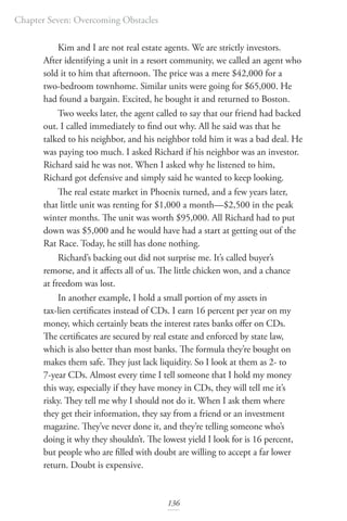 Chapter Seven: Overcoming Obstacles
136
Kim and I are not real estate agents. We are strictly investors.
After identifying a unit in a resort community, we called an agent who
sold it to him that afternoon. The price was a mere $42,000 for a
two-bedroom townhome. Similar units were going for $65,000. He
had found a bargain. Excited, he bought it and returned to Boston.
Two weeks later, the agent called to say that our friend had backed
out. I called immediately to find out why. All he said was that he
talked to his neighbor, and his neighbor told him it was a bad deal. He
was paying too much. I asked Richard if his neighbor was an investor.
Richard said he was not. When I asked why he listened to him,
Richard got defensive and simply said he wanted to keep looking.
The real estate market in Phoenix turned, and a few years later,
that little unit was renting for $1,000 a month—$2,500 in the peak
winter months. The unit was worth $95,000. All Richard had to put
down was $5,000 and he would have had a start at getting out of the
Rat Race. Today, he still has done nothing.
Richard’s backing out did not surprise me. It’s called buyer’s
remorse, and it affects all of us. The little chicken won, and a chance
at freedom was lost.
In another example, I hold a small portion of my assets in
tax-lien certificates instead of CDs. I earn 16 percent per year on my
money, which certainly beats the interest rates banks offer on CDs.
The certificates are secured by real estate and enforced by state law,
which is also better than most banks. The formula they’re bought on
makes them safe. They just lack liquidity. So I look at them as 2- to
7-year CDs. Almost every time I tell someone that I hold my money
this way, especially if they have money in CDs, they will tell me it’s
risky. They tell me why I should not do it. When I ask them where
they get their information, they say from a friend or an investment
magazine. They’ve never done it, and they’re telling someone who’s
doing it why they shouldn’t. The lowest yield I look for is 16 percent,
but people who are filled with doubt are willing to accept a far lower
return. Doubt is expensive.
 