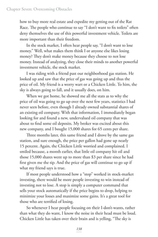 Chapter Seven: Overcoming Obstacles
138
how to buy more real estate and expedite my getting out of the Rat
Race. The people who continue to say “I don’t want to fix toilets” often
deny themselves the use of this powerful investment vehicle. Toilets are
more important than their freedom.
In the stock market, I often hear people say, “I don’t want to lose
money.” Well, what makes them think I or anyone else likes losing
money? They don’t make money because they choose to not lose
money. Instead of analyzing, they close their minds to another powerful
investment vehicle, the stock market.
I was riding with a friend past our neighborhood gas station. He
looked up and saw that the price of gas was going up and thus the
price of oil. My friend is a worry wart or a Chicken Little. To him, the
sky is always going to fall, and it usually does, on him.
When we got home, he showed me all the stats as to why the
price of oil was going to go up over the next few years, statistics I had
never seen before, even though I already owned substantial shares of
an existing oil company. With that information, I immediately began
looking for and found a new, undervalued oil company that was
about to find some oil deposits. My broker was excited about this
new company, and I bought 15,000 shares for 65 cents per share.
Three months later, this same friend and I drove by the same gas
station, and sure enough, the price per gallon had gone up nearly
15 percent. Again, the Chicken Little worried and complained. I
smiled because, a month earlier, that little oil company hit oil and
those 15,000 shares went up to more than $3 per share since he had
first given me the tip. And the price of gas will continue to go up if
what my friend says is true.
If most people understood how a “stop” worked in stock-market
investing, there would be more people investing to win instead of
investing not to lose. A stop is simply a computer command that
sells your stock automatically if the price begins to drop, helping to
minimize your losses and maximize some gains. It’s a great tool for
those who are terrified of losing.
So whenever I hear people focusing on their I-don’t-wants, rather
than what they do want, I know the noise in their head must be loud.
Chicken Little has taken over their brain and is yelling, “The sky is
 