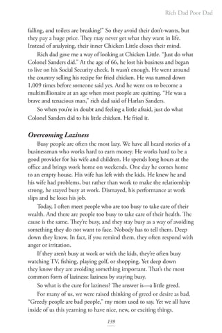 Rich Dad Poor Dad
139
falling, and toilets are breaking!” So they avoid their don’t-wants, but
they pay a huge price. They may never get what they want in life.
Instead of analyzing, their inner Chicken Little closes their mind.
Rich dad gave me a way of looking at Chicken Little. “Just do what
Colonel Sanders did.” At the age of 66, he lost his business and began
to live on his Social Security check. It wasn’t enough. He went around
the country selling his recipe for fried chicken. He was turned down
1,009 times before someone said yes. And he went on to become a
multimillionaire at an age when most people are quitting. “He was a
brave and tenacious man,” rich dad said of Harlan Sanders.
So when you’re in doubt and feeling a little afraid, just do what
Colonel Sanders did to his little chicken. He fried it.
Overcoming Laziness
Busy people are often the most lazy. We have all heard stories of a
businessman who works hard to earn money. He works hard to be a
good provider for his wife and children. He spends long hours at the
office and brings work home on weekends. One day he comes home
to an empty house. His wife has left with the kids. He knew he and
his wife had problems, but rather than work to make the relationship
strong, he stayed busy at work. Dismayed, his performance at work
slips and he loses his job.
Today, I often meet people who are too busy to take care of their
wealth. And there are people too busy to take care of their health. The
cause is the same. They’re busy, and they stay busy as a way of avoiding
something they do not want to face. Nobody has to tell them. Deep
down they know. In fact, if you remind them, they often respond with
anger or irritation.
If they aren’t busy at work or with the kids, they’re often busy
watching TV, fishing, playing golf, or shopping. Yet deep down
they know they are avoiding something important. That’s the most
common form of laziness: laziness by staying busy.
So what is the cure for laziness? The answer is—a little greed.
For many of us, we were raised thinking of greed or desire as bad.
“Greedy people are bad people,” my mom used to say. Yet we all have
inside of us this yearning to have nice, new, or exciting things.
 
