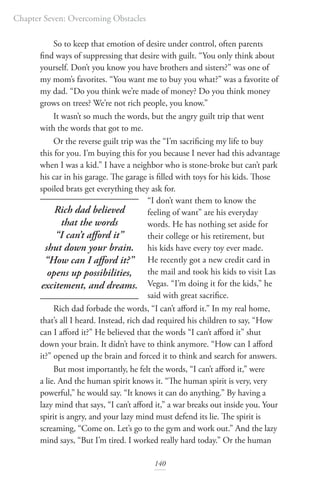 Chapter Seven: Overcoming Obstacles
140
So to keep that emotion of desire under control, often parents
find ways of suppressing that desire with guilt. “You only think about
yourself. Don’t you know you have brothers and sisters?” was one of
my mom’s favorites. “You want me to buy you what?” was a favorite of
my dad. “Do you think we’re made of money? Do you think money
grows on trees? We’re not rich people, you know.”
It wasn’t so much the words, but the angry guilt trip that went
with the words that got to me.
Or the reverse guilt trip was the “I’m sacrificing my life to buy
this for you. I’m buying this for you because I never had this advantage
when I was a kid.” I have a neighbor who is stone-broke but can’t park
his car in his garage. The garage is filled with toys for his kids. Those
spoiled brats get everything they ask for.
“I don’t want them to know the
feeling of want” are his everyday
words. He has nothing set aside for
their college or his retirement, but
his kids have every toy ever made.
He recently got a new credit card in
the mail and took his kids to visit Las
Vegas. “I’m doing it for the kids,” he
said with great sacrifice.
Rich dad forbade the words, “I can’t afford it.” In my real home,
that’s all I heard. Instead, rich dad required his children to say, “How
can I afford it?” He believed that the words “I can’t afford it” shut
down your brain. It didn’t have to think anymore. “How can I afford
it?” opened up the brain and forced it to think and search for answers.
But most importantly, he felt the words, “I can’t afford it,” were
a lie. And the human spirit knows it. “The human spirit is very, very
powerful,” he would say. “It knows it can do anything.” By having a
lazy mind that says, “I can’t afford it,” a war breaks out inside you. Your
spirit is angry, and your lazy mind must defend its lie. The spirit is
screaming, “Come on. Let’s go to the gym and work out.” And the lazy
mind says, “But I’m tired. I worked really hard today.” Or the human
Rich dad believed
that the words
“I can’t afford it”
shut down your brain.
“How can I afford it?”
opens up possibilities,
excitement, and dreams.
 