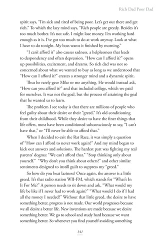 Rich Dad Poor Dad
141
spirit says, “I’m sick and tired of being poor. Let’s get out there and get
rich.” To which the lazy mind says, “Rich people are greedy. Besides it’s
too much bother. It’s not safe. I might lose money. I’m working hard
enough as it is. I’ve got too much to do at work anyway. Look at what
I have to do tonight. My boss wants it finished by morning.”
“I can’t afford it” also causes sadness, a helplessness that leads
to despondency and often depression. “How can I afford it?” opens
up possibilities, excitement, and dreams. So rich dad was not so
concerned about what we wanted to buy as long as we understood that
“How can I afford it?” creates a stronger mind and a dynamic spirit.
Thus he rarely gave Mike or me anything. He would instead ask,
“How can you afford it?” and that included college, which we paid
for ourselves. It was not the goal, but the process of attaining the goal
that he wanted us to learn.
The problem I see today is that there are millions of people who
feel guilty about their desire or their “greed.” It’s old conditioning
from their childhood. While they desire to have the finer things that
life offers, most have been conditioned subconsciously to say, “I can’t
have that,” or “I’ll never be able to afford that.”
When I decided to exit the Rat Race, it was simply a question
of “How can I afford to never work again?” And my mind began to
kick out answers and solutions. The hardest part was fighting my real
parents’ dogma: “We can’t afford that.” “Stop thinking only about
yourself.” “Why don’t you think about others?” and other similar
sentiments designed to instill guilt to suppress my “greed.”
So how do you beat laziness? Once again, the answer is a little
greed. It’s that radio station WII-FM, which stands for “What’s In
It For Me?” A person needs to sit down and ask, “What would my
life be like if I never had to work again?” “What would I do if I had
all the money I needed?” Without that little greed, the desire to have
something better, progress is not made. Our world progresses because
we all desire a better life. New inventions are made because we desire
something better. We go to school and study hard because we want
something better. So whenever you find yourself avoiding something
 