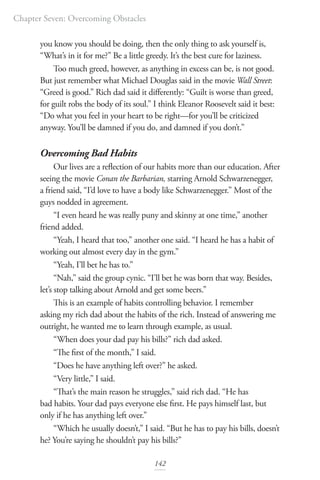 Chapter Seven: Overcoming Obstacles
142
you know you should be doing, then the only thing to ask yourself is,
“What’s in it for me?” Be a little greedy. It’s the best cure for laziness.
Too much greed, however, as anything in excess can be, is not good.
But just remember what Michael Douglas said in the movie Wall Street:
“Greed is good.” Rich dad said it differently: “Guilt is worse than greed,
for guilt robs the body of its soul.” I think Eleanor Roosevelt said it best:
“Do what you feel in your heart to be right—for you’ll be criticized
anyway. You’ll be damned if you do, and damned if you don’t.”
Overcoming Bad Habits
Our lives are a reflection of our habits more than our education. After
seeing the movie Conan the Barbarian, starring Arnold Schwarzenegger,
a friend said, “I’d love to have a body like Schwarzenegger.” Most of the
guys nodded in agreement.
“I even heard he was really puny and skinny at one time,” another
friend added.
“Yeah, I heard that too,” another one said. “I heard he has a habit of
working out almost every day in the gym.”
“Yeah, I’ll bet he has to.”
“Nah,” said the group cynic. “I’ll bet he was born that way. Besides,
let’s stop talking about Arnold and get some beers.”
This is an example of habits controlling behavior. I remember
asking my rich dad about the habits of the rich. Instead of answering me
outright, he wanted me to learn through example, as usual.
“When does your dad pay his bills?” rich dad asked.
“The first of the month,” I said.
“Does he have anything left over?” he asked.
“Very little,” I said.
“That’s the main reason he struggles,” said rich dad. “He has
bad habits. Your dad pays everyone else first. He pays himself last, but
only if he has anything left over.”
“Which he usually doesn’t,” I said. “But he has to pay his bills, doesn’t
he? You’re saying he shouldn’t pay his bills?”
 