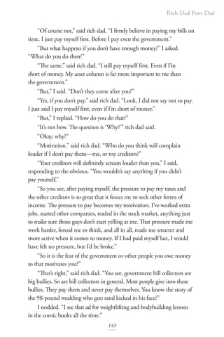Rich Dad Poor Dad
143
“Of course not,” said rich dad. “I firmly believe in paying my bills on
time. I just pay myself first. Before I pay even the government.”
“But what happens if you don’t have enough money?” I asked.
“What do you do then?”
“The same,” said rich dad. “I still pay myself first. Even if I’m
short of money. My asset column is far more important to me than
the government.”
“But,” I said. “Don’t they come after you?”
“Yes, if you don’t pay,” said rich dad. “Look, I did not say not to pay.
I just said I pay myself first, even if I’m short of money.”
“But,” I replied. “How do you do that?”
“It’s not how. The question is ‘Why?’” rich dad said.
“Okay, why?”
“Motivation,” said rich dad. “Who do you think will complain
louder if I don’t pay them—me, or my creditors?”
“Your creditors will definitely scream louder than you,” I said,
responding to the obvious. “You wouldn’t say anything if you didn’t
pay yourself.”
“So you see, after paying myself, the pressure to pay my taxes and
the other creditors is so great that it forces me to seek other forms of
income. The pressure to pay becomes my motivation. I’ve worked extra
jobs, started other companies, traded in the stock market, anything just
to make sure those guys don’t start yelling at me. That pressure made me
work harder, forced me to think, and all in all, made me smarter and
more active when it comes to money. If I had paid myself last, I would
have felt no pressure, but I’d be broke.”
“So it is the fear of the government or other people you owe money
to that motivates you?”
“That’s right,” said rich dad. “You see, government bill collectors are
big bullies. So are bill collectors in general. Most people give into these
bullies. They pay them and never pay themselves. You know the story of
the 98-pound weakling who gets sand kicked in his face?”
I nodded. “I see that ad for weightlifting and bodybuilding lessons
in the comic books all the time.”
 