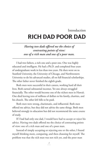 Having two dads offered me the choice of
contrasting points of view:
one of a rich man and one of a poor man.
Introduction
RICH DAD POOR DAD
1
I had two fathers, a rich one and a poor one. One was highly
educated and intelligent. He had a Ph.D. and completed four years
of undergraduate work in less than two years. He then went on to
Stanford University, the University of Chicago, and Northwestern
University to do his advanced studies, all on full financial scholarships.
The other father never finished the eighth grade.
Both men were successful in their careers, working hard all their
lives. Both earned substantial incomes. Yet one always struggled
financially. The other would become one of the richest men in Hawaii.
One died leaving tens of millions of dollars to his family, charities, and
his church. The other left bills to be paid.
Both men were strong, charismatic, and influential. Both men
offered me advice, but they did not advise the same things. Both men
believed strongly in education but did not recommend the same course
of study.
If I had had only one dad, I would have had to accept or reject his
advice. Having two dads offered me the choice of contrasting points
of view: one of a rich man and one of a poor man.
Instead of simply accepting or rejecting one or the other, I found
myself thinking more, comparing, and then choosing for myself. The
problem was that the rich man was not rich yet, and the poor man
 