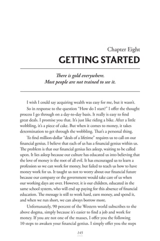 Chapter Eight
GETTING STARTED
145
There is gold everywhere.
Most people are not trained to see it.
I wish I could say acquiring wealth was easy for me, but it wasn’t.
So in response to the question “How do I start?” I offer the thought
process I go through on a day-to-day basis. It really is easy to find
great deals. I promise you that. It’s just like riding a bike. After a little
wobbling, it’s a piece of cake. But when it comes to money, it takes
determination to get through the wobbling. That’s a personal thing.
To find million-dollar “deals of a lifetime” requires us to call on our
financial genius. I believe that each of us has a financial genius within us.
The problem is that our financial genius lies asleep, waiting to be called
upon. It lies asleep because our culture has educated us into believing that
the love of money is the root of all evil. It has encouraged us to learn a
profession so we can work for money, but failed to teach us how to have
money work for us. It taught us not to worry about our financial future
because our company or the government would take care of us when
our working days are over. However, it is our children, educated in the
same school system, who will end up paying for this absence of financial
education. The message is still to work hard, earn money, and spend it,
and when we run short, we can always borrow more.
Unfortunately, 90 percent of the Western world subscribes to the
above dogma, simply because it’s easier to find a job and work for
money. If you are not one of the masses, I offer you the following
10 steps to awaken your financial genius. I simply offer you the steps
 