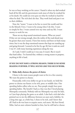 Rich Dad Poor Dad
147
he was so busy working on his career. I hated it when my dad worked
hard all his life and the government took most of what he worked for
at his death. He could not even pass on what he worked so hard for
when he died. The rich don’t do that. They work hard and pass it on
to their children.
Now the “wants.” I want to be free to travel the world and live
in the lifestyle I love. I want to be young when I do this. I want
to simply be free. I want control over my time and my life. I want
money to work for me.
Those are my deep-seated emotional reasons. What are yours?
If they are not strong enough, then the reality of the road ahead may
be greater than your reasons. I have lost money and been set back many
times, but it was the deep emotional reasons that kept me standing up
and going forward. I wanted to be free by age 40, but it took me until
I was 47, with many learning experiences along the way.
As I said, I wish I could say it was easy. It wasn’t. But it wasn’t
that hard either. I’ve learned that, without a strong reason or purpose,
anything in life is hard.
IF YOU DO NOT HAVE A STRONG REASON, THERE IS NO SENSE
READING FURTHER. IT WILL SOUND LIKE TOO MUCH WORK.
2. Make daily choices: the power of choice
Choice is the main reason people want to live in a free country.
We want the power to choose.
Financially, with every dollar we get in our hands, we hold the
power to choose our future: to be rich, poor, or middle class. Our
spending habits reflect who we are. Poor people simply have poor
spending habits. The benefit I had as a boy was that I loved playing
Monopoly constantly. Nobody told me Monopoly was only for kids,
so I just kept playing the game as an adult. I also had a rich dad who
pointed out to me the difference between an asset and a liability. So
a long time ago, as a little boy, I chose to be rich, and I knew that
all I had to do was learn to acquire assets, real assets. My best friend,
Mike, had an asset column handed to him, but he still had to choose
 
