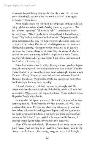 Chapter Eight: Getting Started
148
to learn to keep it. Many rich families lose their assets in the next
generation simply because there was no one trained to be a good
steward over their assets.
Most people choose not to be rich. For 90 percent of the population,
being rich is too much of a hassle. So they invent sayings that go: “I’m
not interested in money.” “I’ll never be rich.” “I don’t have to worry.
I’m still young.” “When I make some money, then I’ll think about my
future.” “My husband/wife handles the finances.” The problem with
those statements is that they rob the person who chooses to think such
thoughts of two things: One is time, which is your most precious asset.
The second is learning. Having no money should not be an excuse to
not learn. But that is a choice we all make daily: the choice of what we
do with our time, our money, and what we put in our heads. That is
the power of choice. All of us have choice. I just choose to be rich, and
I make that choice every day.
Invest first in education. In reality, the only real asset you have is your
mind, the most powerful tool we have dominion over. Each of us has the
choice of what we put in our brain once we’re old enough. You can watch
TV, read golf magazines, or go to ceramics class or a class on financial
planning. You choose. Most people simply buy investments rather than
first investing in learning about investing.
A friend of mine recently had her apartment burglarized. The
thieves took her electronics and left all the books. And we all have that
same choice. 90 percent of the population buys TV sets, and only about
10 percent buy business books.
So what do I do? I go to seminars. I like it when they are at least two
days long because I like to immerse myself in a subject. In 1973, I was
watching this guy on TV who was advertising a three-day seminar on
how to buy real estate for nothing down. I spent $385 and that course
has made me at least $2 million, if not more. But more importantly, it
bought me life. I don’t have to work for the rest of my life because of
that one course. I go to at least two such courses every year.
I love CDs and audio books. The reason: I can easily review what
I just heard. I was listening to an investor say something I completely
disagreed with. Instead of becoming arrogant and critical, I simply
 