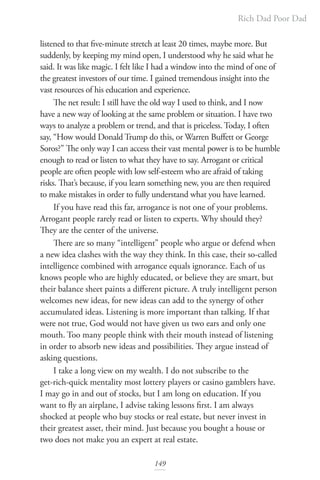 Rich Dad Poor Dad
149
listened to that five-minute stretch at least 20 times, maybe more. But
suddenly, by keeping my mind open, I understood why he said what he
said. It was like magic. I felt like I had a window into the mind of one of
the greatest investors of our time. I gained tremendous insight into the
vast resources of his education and experience.
The net result: I still have the old way I used to think, and I now
have a new way of looking at the same problem or situation. I have two
ways to analyze a problem or trend, and that is priceless. Today, I often
say, “How would Donald Trump do this, or Warren Buffett or George
Soros?” The only way I can access their vast mental power is to be humble
enough to read or listen to what they have to say. Arrogant or critical
people are often people with low self-esteem who are afraid of taking
risks. That’s because, if you learn something new, you are then required
to make mistakes in order to fully understand what you have learned.
If you have read this far, arrogance is not one of your problems.
Arrogant people rarely read or listen to experts. Why should they?
They are the center of the universe.
There are so many “intelligent” people who argue or defend when
a new idea clashes with the way they think. In this case, their so-called
intelligence combined with arrogance equals ignorance. Each of us
knows people who are highly educated, or believe they are smart, but
their balance sheet paints a different picture. A truly intelligent person
welcomes new ideas, for new ideas can add to the synergy of other
accumulated ideas. Listening is more important than talking. If that
were not true, God would not have given us two ears and only one
mouth. Too many people think with their mouth instead of listening
in order to absorb new ideas and possibilities. They argue instead of
asking questions.
I take a long view on my wealth. I do not subscribe to the
get-rich-quick mentality most lottery players or casino gamblers have.
I may go in and out of stocks, but I am long on education. If you
want to fly an airplane, I advise taking lessons first. I am always
shocked at people who buy stocks or real estate, but never invest in
their greatest asset, their mind. Just because you bought a house or
two does not make you an expert at real estate.
 