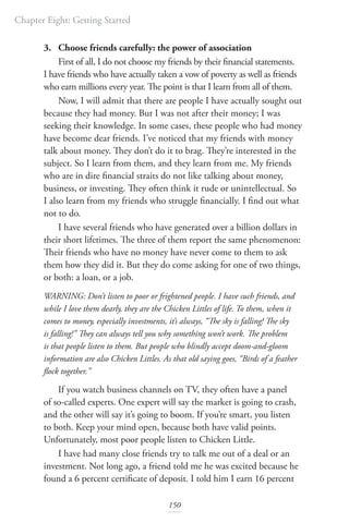 Chapter Eight: Getting Started
150
3. Choose friends carefully: the power of association
First of all, I do not choose my friends by their financial statements.
I have friends who have actually taken a vow of poverty as well as friends
who earn millions every year. The point is that I learn from all of them.
Now, I will admit that there are people I have actually sought out
because they had money. But I was not after their money; I was
seeking their knowledge. In some cases, these people who had money
have become dear friends. I’ve noticed that my friends with money
talk about money. They don’t do it to brag. They’re interested in the
subject. So I learn from them, and they learn from me. My friends
who are in dire financial straits do not like talking about money,
business, or investing. They often think it rude or unintellectual. So
I also learn from my friends who struggle financially. I find out what
not to do.
I have several friends who have generated over a billion dollars in
their short lifetimes. The three of them report the same phenomenon:
Their friends who have no money have never come to them to ask
them how they did it. But they do come asking for one of two things,
or both: a loan, or a job.
WARNING: Don’t listen to poor or frightened people. I have such friends, and
while I love them dearly, they are the Chicken Littles of life. To them, when it
comes to money, especially investments, it’s always, “The sky is falling! The sky
is falling!” They can always tell you why something won’t work. The problem
is that people listen to them. But people who blindly accept doom-and-gloom
information are also Chicken Littles. As that old saying goes, “Birds of a feather
flock together.”
If you watch business channels on TV, they often have a panel
of so-called experts. One expert will say the market is going to crash,
and the other will say it’s going to boom. If you’re smart, you listen
to both. Keep your mind open, because both have valid points.
Unfortunately, most poor people listen to Chicken Little.
I have had many close friends try to talk me out of a deal or an
investment. Not long ago, a friend told me he was excited because he
found a 6 percent certificate of deposit. I told him I earn 16 percent
 