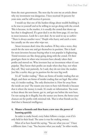 Rich Dad Poor Dad
151
from the state government. The next day he sent me an article about
why my investment was dangerous. I have received 16 percent for
years now, and he still receives 6 percent.
I would say that one of the hardest things about wealth-building is
to be true to yourself and to be willing to not go along with the crowd.
This is because, in the market, it is usually the crowd that shows up
late that is slaughtered. If a great deal is on the front page, it’s too late
in most instances. Look for a new deal. As we used to say as surfers:
“There is always another wave.” People who hurry and catch a wave
late usually are the ones who wipe out.
Smart investors don’t time the markets. If they miss a wave, they
search for the next one and get themselves in position. This is hard
for most investors because buying what is not popular is frightening.
Timid investors are like sheep going along with the crowd. Or their
greed gets them in when wise investors have already taken their
profits and moved on. Wise investors buy an investment when it’s not
popular. They know their profits are made when they buy, not when
they sell. They wait patiently. As I said, they do not time the market.
Just like a surfer, they get in position for the next big swell.
It’s all “insider trading.” There are forms of insider trading that are
illegal, and there are forms of insider trading that are legal. But either
way, it’s insider trading. The only distinction is: How far away from
the inside are you? The reason you want to have rich friends is because
that is where the money is made. It’s made on information. You want
to hear about the next boom, get in, and get out before the next bust.
I’m not saying do it illegally, but the sooner you know, the better your
chances are for profits with minimal risk. That is what friends are for.
And that is financial intelligence.
4. Master a formula and then learn a new one: the power of 		
learning quickly
In order to make bread, every baker follows a recipe, even if it’s
only held in their head. The same is true for making money.
Most of us have heard the saying, “You are what you eat.” I have
a different slant. I say, “You become what you study.” In other words,
 