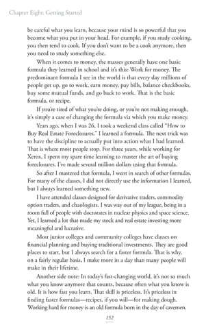 Chapter Eight: Getting Started
152
be careful what you learn, because your mind is so powerful that you
become what you put in your head. For example, if you study cooking,
you then tend to cook. If you don’t want to be a cook anymore, then
you need to study something else.
When it comes to money, the masses generally have one basic
formula they learned in school and it’s this: Work for money. The
predominant formula I see in the world is that every day millions of
people get up, go to work, earn money, pay bills, balance checkbooks,
buy some mutual funds, and go back to work. That is the basic
formula, or recipe.
If you’re tired of what you’re doing, or you’re not making enough,
it’s simply a case of changing the formula via which you make money.
Years ago, when I was 26, I took a weekend class called “How to
Buy Real Estate Foreclosures.” I learned a formula. The next trick was
to have the discipline to actually put into action what I had learned.
That is where most people stop. For three years, while working for
Xerox, I spent my spare time learning to master the art of buying
foreclosures. I’ve made several million dollars using that formula.
So after I mastered that formula, I went in search of other formulas.
For many of the classes, I did not directly use the information I learned,
but I always learned something new.
I have attended classes designed for derivative traders, commodity
option traders, and chaologists. I was way out of my league, being in a
room full of people with doctorates in nuclear physics and space science.
Yet, I learned a lot that made my stock and real estate investing more
meaningful and lucrative.
Most junior colleges and community colleges have classes on
financial planning and buying traditional investments. They are good
places to start, but I always search for a faster formula. That is why,
on a fairly regular basis, I make more in a day than many people will
make in their lifetime.
Another side note: In today’s fast-changing world, it’s not so much
what you know anymore that counts, because often what you know is
old. It is how fast you learn. That skill is priceless. It’s priceless in
finding faster formulas—recipes, if you will—for making dough.
Working hard for money is an old formula born in the day of cavemen.
 
