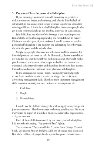 Rich Dad Poor Dad
153
5. Pay yourself first: the power of self-discipline
If you cannot get control of yourself, do not try to get rich. It
makes no sense to invest, make money, and blow it. It is the lack of
self-discipline that causes most lottery winners to go broke soon after
winning millions. It is the lack of self-discipline that causes people who
get a raise to immediately go out and buy a new car or take a cruise.
It is difficult to say which of the 10 steps is the most important.
But of all the steps, this step is probably the most difficult to master
if it is not already a part of your makeup. I would venture to say that
personal self-discipline is the number-one delineating factor between
the rich, the poor, and the middle class.
Simply put, people who have low self-esteem and low tolerance for
financial pressure can never be rich. As I have said, a lesson learned from
my rich dad was that the world will push you around. The world pushes
people around, not because other people are bullies, but because the
individual lacks internal control and discipline. People who lack internal
fortitude often become victims of those who have self-discipline.
In the entrepreneur classes I teach, I constantly remind people
to not focus on their product, service, or widget, but to focus on
developing management skills. The three most important management
skills necessary to start your own business are management of:
1. Cash flow
2. People
3. Personal time
I would say the skills to manage these three apply to anything, not
just entrepreneurs. The three matter in the way you live your life as an
individual, or as part of a family, a business, a charitable organization,
a city, or a nation.
Each of these skills is enhanced by the mastery of self-discipline.
I do not take the saying, “Pay yourself first,” lightly.
The statement, “Pay yourself first,” comes from George Clason’s
book, The Richest Man in Babylon. Millions of copies have been sold.
But while millions of people freely repeat that powerful statement,
 
