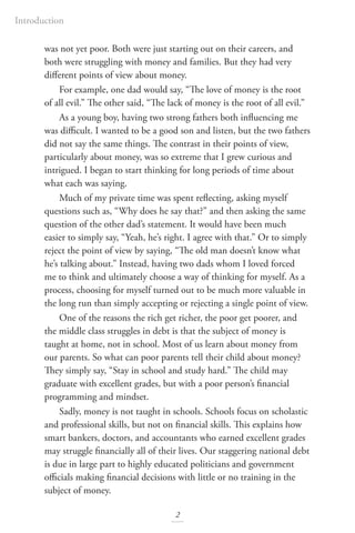 Introduction
2
was not yet poor. Both were just starting out on their careers, and
both were struggling with money and families. But they had very
different points of view about money.
For example, one dad would say, “The love of money is the root
of all evil.” The other said, “The lack of money is the root of all evil.”
As a young boy, having two strong fathers both influencing me
was difficult. I wanted to be a good son and listen, but the two fathers
did not say the same things. The contrast in their points of view,
particularly about money, was so extreme that I grew curious and
intrigued. I began to start thinking for long periods of time about
what each was saying.
Much of my private time was spent reflecting, asking myself
questions such as, “Why does he say that?” and then asking the same
question of the other dad’s statement. It would have been much
easier to simply say, “Yeah, he’s right. I agree with that.” Or to simply
reject the point of view by saying, “The old man doesn’t know what
he’s talking about.” Instead, having two dads whom I loved forced
me to think and ultimately choose a way of thinking for myself. As a
process, choosing for myself turned out to be much more valuable in
the long run than simply accepting or rejecting a single point of view.
One of the reasons the rich get richer, the poor get poorer, and
the middle class struggles in debt is that the subject of money is
taught at home, not in school. Most of us learn about money from
our parents. So what can poor parents tell their child about money?
They simply say, “Stay in school and study hard.” The child may
graduate with excellent grades, but with a poor person’s financial
programming and mindset.
Sadly, money is not taught in schools. Schools focus on scholastic
and professional skills, but not on financial skills. This explains how
smart bankers, doctors, and accountants who earned excellent grades
may struggle financially all of their lives. Our staggering national debt
is due in large part to highly educated politicians and government
officials making financial decisions with little or no training in the
subject of money.
 