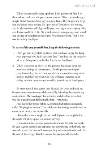 Rich Dad Poor Dad
157
When I occasionally come up short, I still pay myself first. I let
the creditors and even the government scream. I like it when they get
tough. Why? Because those guys do me a favor. They inspire me to go
out and create more money. So I pay myself first, invest the money,
and let the creditors yell. I generally pay them right away anyway. Kim
and I have excellent credit. We just don’t cave in to pressure and spend
our savings or liquidate stocks to pay for consumer debt. That is not
too financially intelligent.
To successfully pay yourself first, keep the following in mind:
1. Don’t get into large debt positions that you have to pay for. Keep
your expenses low. Build up assets first. Then buy the big house or
nice car. Being stuck in the Rat Race is not intelligent.
2. When you come up short, let the pressure build and don’t dip
into your savings or investments. Use the pressure to inspire
your financial genius to come up with new ways of making more
money, and then pay your bills. You will have increased your
ability to make more money as well as your financial intelligence.
So many times I have gotten into financial hot water and used my
brain to create more income while staunchly defending the assets in my
asset column. My bookkeeper has screamed and dived for cover, but I
was like a good soldier defending the fort—Fort Assets.
Poor people have poor habits. A common bad habit is innocently
called “dipping into savings.” The rich know that savings are only used to
create more money, not to pay bills.
I know that sounds tough, but as I said, if you’re not tough inside,
the world will always push you around anyway.
If you do not like financial pressure, then find a formula that works
for you. A good one is to cut expenses, put your money in the bank, pay
more than your fair share of income tax, buy safe mutual funds, and take
the vow of the average. But this violates the pay-yourself-first rule.
 