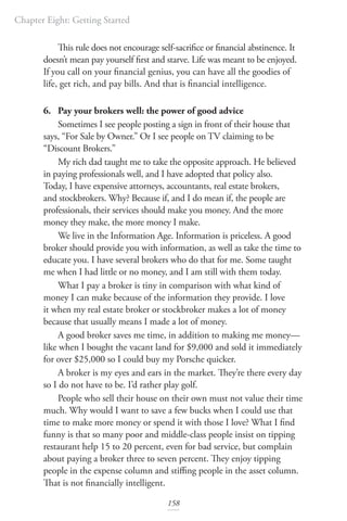 Chapter Eight: Getting Started
158
This rule does not encourage self-sacrifice or financial abstinence. It
doesn’t mean pay yourself first and starve. Life was meant to be enjoyed.
If you call on your financial genius, you can have all the goodies of
life, get rich, and pay bills. And that is financial intelligence.
6. Pay your brokers well: the power of good advice
Sometimes I see people posting a sign in front of their house that
says, “For Sale by Owner.” Or I see people on TV claiming to be
“Discount Brokers.”
My rich dad taught me to take the opposite approach. He believed
in paying professionals well, and I have adopted that policy also.
Today, I have expensive attorneys, accountants, real estate brokers,
and stockbrokers. Why? Because if, and I do mean if, the people are
professionals, their services should make you money. And the more
money they make, the more money I make.
We live in the Information Age. Information is priceless. A good
broker should provide you with information, as well as take the time to
educate you. I have several brokers who do that for me. Some taught
me when I had little or no money, and I am still with them today.
What I pay a broker is tiny in comparison with what kind of
money I can make because of the information they provide. I love
it when my real estate broker or stockbroker makes a lot of money
because that usually means I made a lot of money.
A good broker saves me time, in addition to making me money—
like when I bought the vacant land for $9,000 and sold it immediately
for over $25,000 so I could buy my Porsche quicker.
A broker is my eyes and ears in the market. They’re there every day
so I do not have to be. I’d rather play golf.
People who sell their house on their own must not value their time
much. Why would I want to save a few bucks when I could use that
time to make more money or spend it with those I love? What I find
funny is that so many poor and middle-class people insist on tipping
restaurant help 15 to 20 percent, even for bad service, but complain
about paying a broker three to seven percent. They enjoy tipping
people in the expense column and stiffing people in the asset column.
That is not financially intelligent.
 