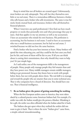 Rich Dad Poor Dad
159
Keep in mind that not all brokers are created equal. Unfortunately,
most brokers are only salespeople. They sell, but they themselves own
little or no real estate. There is a tremendous difference between a broker
who sells houses and a broker who sells investments. The same is true for
stock, bond, mutual fund, and insurance, brokers who call themselves
financial planners.
When I interview any paid professional, I first find out how much
property or stocks they personally own and what percentage they pay in
taxes. And that applies to my tax attorney as well as my accountant.
I have an accountant who minds his own business. His profession is
accounting, but his business is real estate. I used to have an accountant
who was a small-business accountant, but he had no real estate. I
switched because we did not love the same business.
Find a broker who has your best interests at heart. Many brokers will
spend the time educating you, and they could be the best asset you find.
Just be fair, and most of them will be fair to you. If all you can think
about is cutting their commissions, then why should they want to help
you? It’s just simple logic.
As I said earlier, one of the management skills is the management
of people. Many people only manage people they feel smarter than and
they have power over. Many middle managers remain middle managers,
failing to get promoted, because they know how to work with people
below them, but not with people above them. The real skill is to manage
and reward the people who are smarter than you in some technical area.
That is why companies have a board of directors. You should have one
too. That is financial intelligence.
7. Be an Indian giver: the power of getting something for nothing
When the first European settlers came to America, they were taken
aback by a cultural practice some American Indians had. For example, if a
settler was cold, the Indian would give the person a blanket. Mistaking it
for a gift, the settler was often offended when the Indian asked for it back.
The Indians also got upset when they realized the settlers did not
want to give it back. That is where the term “Indian giver” came from,
a simple cultural misunderstanding.
 