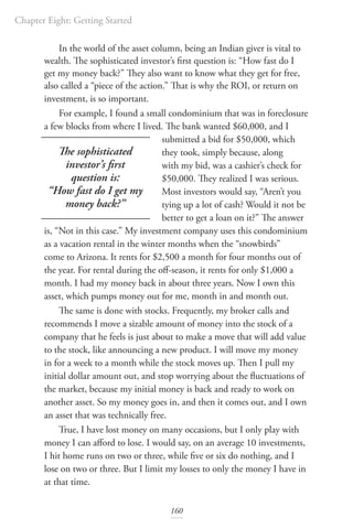 Chapter Eight: Getting Started
160
In the world of the asset column, being an Indian giver is vital to
wealth. The sophisticated investor’s first question is: “How fast do I
get my money back?” They also want to know what they get for free,
also called a “piece of the action.” That is why the ROI, or return on
investment, is so important.
For example, I found a small condominium that was in foreclosure
a few blocks from where I lived. The bank wanted $60,000, and I
submitted a bid for $50,000, which
they took, simply because, along
with my bid, was a cashier’s check for
$50,000. They realized I was serious.
Most investors would say, “Aren’t you
tying up a lot of cash? Would it not be
better to get a loan on it?” The answer
is, “Not in this case.” My investment company uses this condominium
as a vacation rental in the winter months when the “snowbirds”
come to Arizona. It rents for $2,500 a month for four months out of
the year. For rental during the off-season, it rents for only $1,000 a
month. I had my money back in about three years. Now I own this
asset, which pumps money out for me, month in and month out.
The same is done with stocks. Frequently, my broker calls and
recommends I move a sizable amount of money into the stock of a
company that he feels is just about to make a move that will add value
to the stock, like announcing a new product. I will move my money
in for a week to a month while the stock moves up. Then I pull my
initial dollar amount out, and stop worrying about the fluctuations of
the market, because my initial money is back and ready to work on
another asset. So my money goes in, and then it comes out, and I own
an asset that was technically free.
True, I have lost money on many occasions, but I only play with
money I can afford to lose. I would say, on an average 10 investments,
I hit home runs on two or three, while five or six do nothing, and I
lose on two or three. But I limit my losses to only the money I have in
at that time.
The sophisticated
investor’s first
question is:
“How fast do I get my
money back?”
 