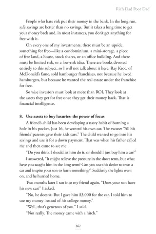 Rich Dad Poor Dad
161
People who hate risk put their money in the bank. In the long run,
safe savings are better than no savings. But it takes a long time to get
your money back and, in most instances, you don’t get anything for
free with it.
On every one of my investments, there must be an upside,
something for free—like a condominium, a mini-storage, a piece
of free land, a house, stock shares, or an office building. And there
must be limited risk, or a low-risk idea. There are books devoted
entirely to this subject, so I will not talk about it here. Ray Kroc, of
McDonald’s fame, sold hamburger franchises, not because he loved
hamburgers, but because he wanted the real estate under the franchise
for free.
So wise investors must look at more than ROI. They look at
the assets they get for free once they get their money back. That is
financial intelligence.
8. Use assets to buy luxuries: the power of focus
A friend’s child has been developing a nasty habit of burning a
hole in his pocket. Just 16, he wanted his own car. The excuse: “All his
friends’ parents gave their kids cars.” The child wanted to go into his
savings and use it for a down payment. That was when his father called
me and then came to see me.
“Do you think I should let him do it, or should I just buy him a car?”
I answered, “It might relieve the pressure in the short term, but what
have you taught him in the long term? Can you use this desire to own a
car and inspire your son to learn something?” Suddenly the lights went
on, and he hurried home.
Two months later I ran into my friend again. “Does your son have
his new car?” I asked.
“No, he doesn’t. But I gave him $3,000 for the car. I told him to
use my money instead of his college money.”
“Well, that’s generous of you,” I said.
“Not really. The money came with a hitch.”
 