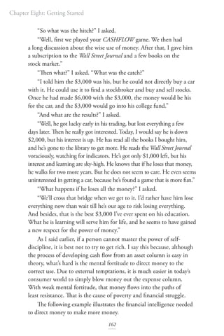 Chapter Eight: Getting Started
162
“So what was the hitch?” I asked.
“Well, first we played your CASHFLOW game. We then had
a long discussion about the wise use of money. After that, I gave him
a subscription to the Wall Street Journal and a few books on the
stock market.”
“Then what?” I asked. “What was the catch?”
“I told him the $3,000 was his, but he could not directly buy a car
with it. He could use it to find a stockbroker and buy and sell stocks.
Once he had made $6,000 with the $3,000, the money would be his
for the car, and the $3,000 would go into his college fund.”
“And what are the results?” I asked.
“Well, he got lucky early in his trading, but lost everything a few
days later. Then he really got interested. Today, I would say he is down
$2,000, but his interest is up. He has read all the books I bought him,
and he’s gone to the library to get more. He reads theWall Street Journal
voraciously, watching for indicators. He’s got only $1,000 left, but his
interest and learning are sky-high. He knows that if he loses that money,
he walks for two more years. But he does not seem to care. He even seems
uninterested in getting a car, because he’s found a game that is more fun.”
“What happens if he loses all the money?” I asked.
“We’ll cross that bridge when we get to it. I’d rather have him lose
everything now than wait till he’s our age to risk losing everything.
And besides, that is the best $3,000 I’ve ever spent on his education.
What he is learning will serve him for life, and he seems to have gained
a new respect for the power of money.”
As I said earlier, if a person cannot master the power of self-
discipline, it is best not to try to get rich. I say this because, although
the process of developing cash flow from an asset column is easy in
theory, what’s hard is the mental fortitude to direct money to the
correct use. Due to external temptations, it is much easier in today’s
consumer world to simply blow money out the expense column.
With weak mental fortitude, that money flows into the paths of
least resistance. That is the cause of poverty and financial struggle.
The following example illustrates the financial intelligence needed
to direct money to make more money.
 
