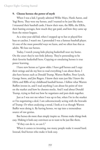Chapter Eight: Getting Started
164
9. Choose heroes: the power of myth
When I was a kid, I greatly admired Willie Mays, Hank Aaron, and
Yogi Berra. They were my heroes, and I wanted to be just like them.
I treasured their baseball cards, I knew their stats, the RBIs, the ERAs,
their batting averages, how much they got paid, and how they came up
from the minor leagues.
As a nine-year-old kid, when I stepped up to bat or played first
base or catcher, I wasn’t me. I pretended I was a famous baseball player.
It’s one of the most powerful ways we learn, and we often lose that as
adults. We lose our heroes.
Today, I watch young kids playing basketball near my home.
On the court they’re not little Johnny. They’re pretending to be
their favorite basketball hero. Copying or emulating heroes is true
power learning.
I have new heroes as I grow older. I have golf heroes and I copy
their swings and do my best to read everything I can about them. I
also have heroes such as Donald Trump, Warren Buffett, Peter Lynch,
George Soros, and Jim Rogers. I know their stats just like I knew the
ERAs and RBIs of my childhood baseball heroes. I follow what Warren
Buffett invests in, and I read anything I can about his point of view
on the market and how he chooses stocks. And I read about Donald
Trump, trying to find out how he negotiates and puts deals together.
Just as I was not me when I was up to bat, when I’m in the market
or I’m negotiating a deal, I am subconsciously acting with the bravado
of Trump. Or when analyzing a trend, I look at it as though Warren
Buffet were doing it. By having heroes, we tap into a tremendous
source of raw genius.
But heroes do more than simply inspire us. Heroes make things look
easy. Making it look easy convinces us to want to be just like them.
“If they can do it, so can I.”
When it comes to investing, too many people make it sound hard.
Instead, find heroes who make it look easy.
 