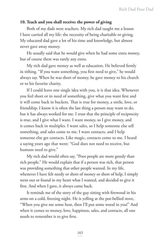 Rich Dad Poor Dad
165
10. Teach and you shall receive: the power of giving
Both of my dads were teachers. My rich dad taught me a lesson
I have carried all my life: the necessity of being charitable or giving.
My educated dad gave a lot of his time and knowledge, but almost
never gave away money.
He usually said that he would give when he had some extra money,
but of course there was rarely any extra.
My rich dad gave money as well as education. He believed firmly
in tithing. “If you want something, you first need to give,” he would
always say. When he was short of money, he gave money to his church
or to his favorite charity.
If I could leave one single idea with you, it is that idea. Whenever
you feel short or in need of something, give what you want first and
it will come back in buckets. That is true for money, a smile, love, or
friendship. I know it is often the last thing a person may want to do,
but it has always worked for me. I trust that the principle of reciprocity
is true, and I give what I want. I want money, so I give money, and
it comes back in multiples. I want sales, so I help someone else sell
something, and sales come to me. I want contacts, and I help
someone else get contacts. Like magic, contacts come to me. I heard
a saying years ago that went: “God does not need to receive, but
humans need to give.”
My rich dad would often say, “Poor people are more greedy than
rich people.” He would explain that if a person was rich, that person
was providing something that other people wanted. In my life,
whenever I have felt needy or short of money or short of help, I simply
went out or found in my heart what I wanted, and decided to give it
first. And when I gave, it always came back.
It reminds me of the story of the guy sitting with firewood in his
arms on a cold, freezing night. He is yelling at the pot-bellied stove,
“When you give me some heat, then I’ll put some wood in you!” And
when it comes to money, love, happiness, sales, and contacts, all one
needs to remember is to give first.
 