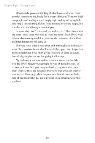 Chapter Eight: Getting Started
166
Often just the process of thinking of what I want, and how I could
give that to someone else, breaks free a torrent of bounty. Whenever I feel
that people aren’t smiling at me, I simply begin smiling and saying hello.
Like magic, the next thing I know I’m surrounded by smiling people. It is
true that your world is only a mirror of you.
So that’s why I say, “Teach, and you shall receive.” I have found that
the more I teach those who want to learn, the more I learn. If you want
to learn about money, teach it to someone else. A torrent of new ideas
and finer distinctions will come in.
There are times when I have given and nothing has come back, or
what I have received is not what I wanted. But upon closer inspection
and soul searching, I was often giving to receive in those instances,
instead of giving for the joy that giving itself brings.
My dad taught teachers, and he became a master teacher. My
rich dad always taught young people his way of doing business. In
retrospect, it was their generosity with what they knew that made
them smarter. There are powers in this world that are much smarter
than we are. You can get there on your own, but it’s easier with the
help of the powers that be. You only need to be generous with what
you have.
 