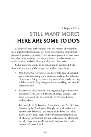 Chapter Nine
STILL WANT MORE?
HERE ARE SOME TO DO'S
167
Many people may not be satisfied with my 10 steps. They see them
more as philosophies than actions. I think understanding the philosophy
is just as important as the action. There are many people who want to do
instead of think, and then there are people who think but do not do. I
would say that I am both. I love new ideas, and I love action.
So for those who want a to-do list on how to get started, I will
share with you some of the things I do, in abbreviated form.
• Stop doing what you’re doing. In other words, take a break and 		
assess what is working and what is not working. The definition
of insanity is doing the same thing over and over and expecting
a different result. Stop doing what is not working, and look for
something new.
• Look for new ideas. For new investing ideas, I go to bookstores
and search for books on different and unique subjects. I call
them formulas. I buy how-to books on formulas I know
nothing about.
For example, in the bookstore I found the book The 16 Percent
Solution by Joel Moskowitz. I bought the book and read it
and the next Thursday, I did exactly as the book said. Most
people do not take action, or they let someone talk them out
of whatever new formula they are studying. My neighbor told
me why 16 percent would not work. I did not listen to him
because he’s never done it.
 